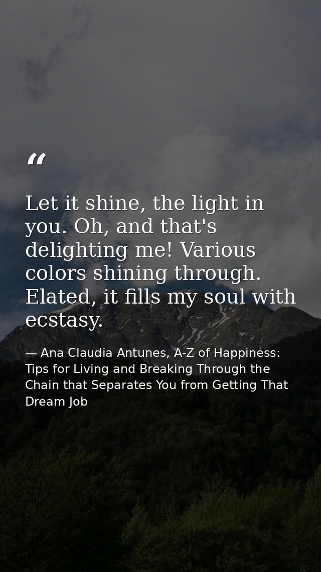 Let it shine, the light in you. Oh, and that's delighting me! Various colors shining through. Elated, it fills my soul w — Ana Claudia Antunes, A-Z of Happiness: Tips for Living and Breaking Through the Chain that Separates You from Getting That Dream Job