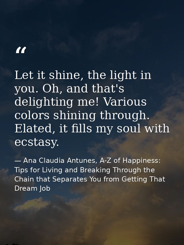 Let it shine, the light in you. Oh, and that's delighting me! Various colors shining through. Elated, it fills my soul w — Ana Claudia Antunes, A-Z of Happiness: Tips for Living and Breaking Through the Chain that Separates You from Getting That Dream Job