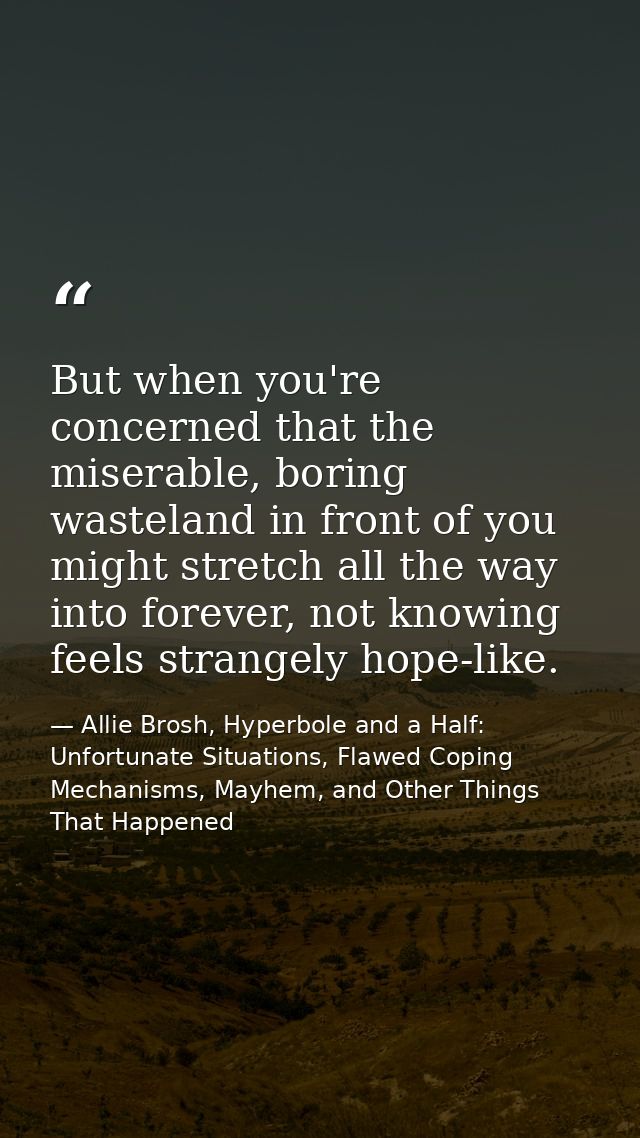 But when you're concerned that the miserable, boring wasteland in front of you might stretch all the way into forever, n — Allie Brosh, Hyperbole and a Half: Unfortunate Situations, Flawed Coping Mechanisms, Mayhem, and Other Things That Happened
