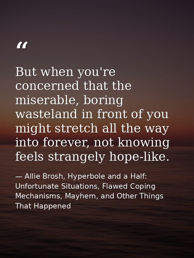 But when you're concerned that the miserable, boring wasteland in front of you might stretch all the way into forever, n — Allie Brosh, Hyperbole and a Half: Unfortunate Situations, Flawed Coping Mechanisms, Mayhem, and Other Things That Happened