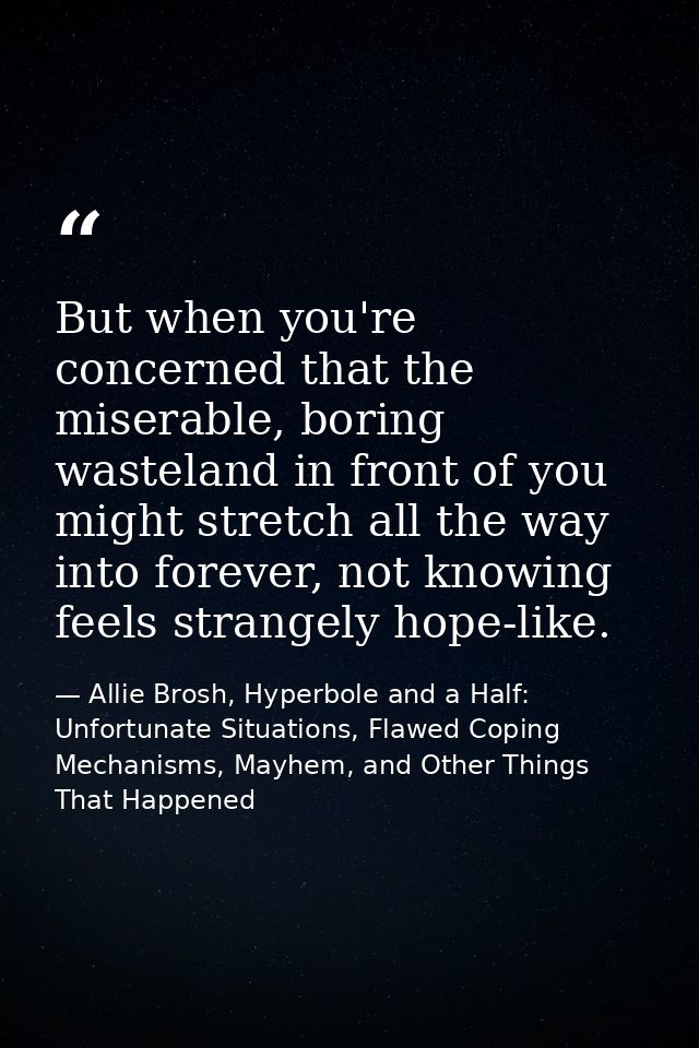 But when you're concerned that the miserable, boring wasteland in front of you might stretch all the way into forever, n — Allie Brosh, Hyperbole and a Half: Unfortunate Situations, Flawed Coping Mechanisms, Mayhem, and Other Things That Happened