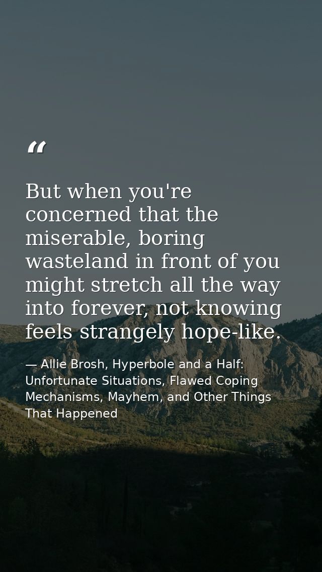 But when you're concerned that the miserable, boring wasteland in front of you might stretch all the way into forever, n — Allie Brosh, Hyperbole and a Half: Unfortunate Situations, Flawed Coping Mechanisms, Mayhem, and Other Things That Happened
