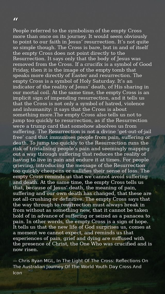 People referred to the symbolism of the empty Cross more than once on its journey. It would seem obviously to point to o — Chris Ryan MGL, In The Light Of The Cross: Reflections On The Australian Journey Of The World Youth Day Cross And Icon