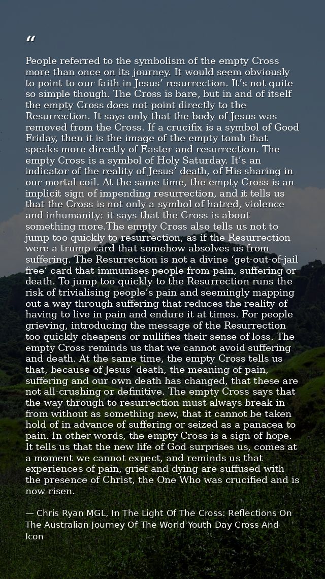 People referred to the symbolism of the empty Cross more than once on its journey. It would seem obviously to point to o — Chris Ryan MGL, In The Light Of The Cross: Reflections On The Australian Journey Of The World Youth Day Cross And Icon