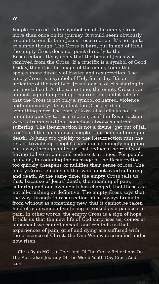 People referred to the symbolism of the empty Cross more than once on its journey. It would seem obviously to point to o — Chris Ryan MGL, In The Light Of The Cross: Reflections On The Australian Journey Of The World Youth Day Cross And Icon