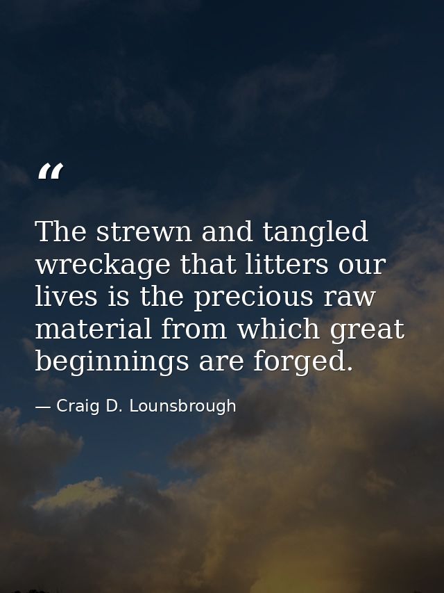 The strewn and tangled wreckage that litters our lives is the precious raw material from which great beginnings are forg — Craig D. Lounsbrough