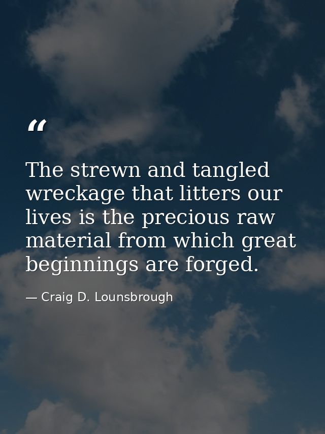 The strewn and tangled wreckage that litters our lives is the precious raw material from which great beginnings are forg — Craig D. Lounsbrough