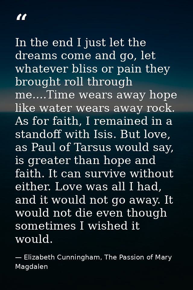 In the end I just let the dreams come and go, let whatever bliss or pain they brought roll through me....Time wears away — Elizabeth Cunningham, The Passion of Mary Magdalen