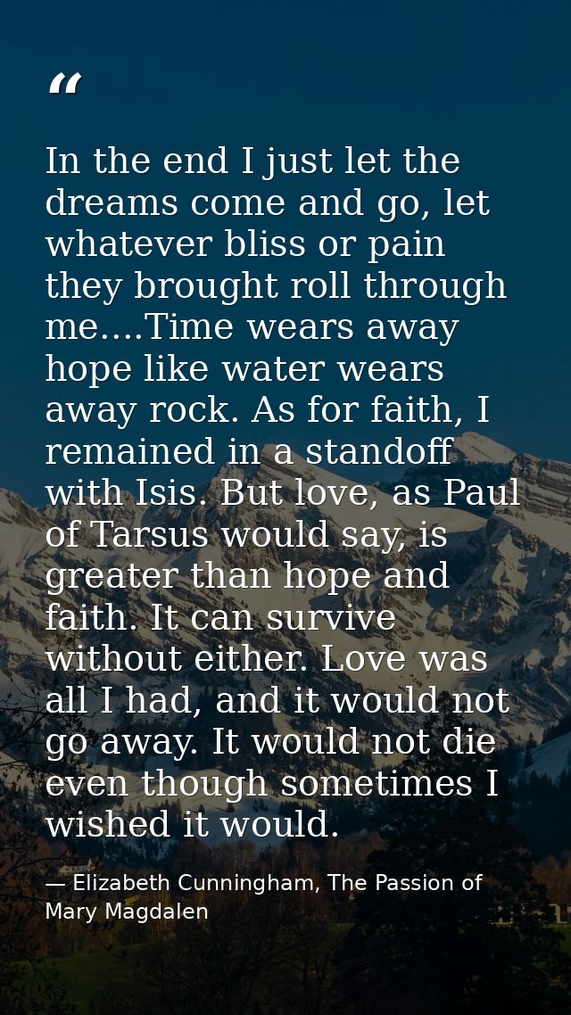 In the end I just let the dreams come and go, let whatever bliss or pain they brought roll through me....Time wears away — Elizabeth Cunningham, The Passion of Mary Magdalen
