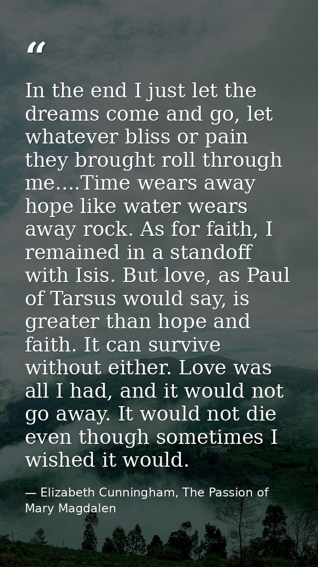 In the end I just let the dreams come and go, let whatever bliss or pain they brought roll through me....Time wears away — Elizabeth Cunningham, The Passion of Mary Magdalen