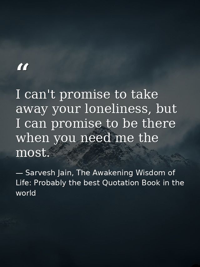 I can't promise to take away your loneliness, but I can promise to be there when you need me the most. — Sarvesh Jain, The Awakening Wisdom of Life: Probably the best Quotation Book in the world