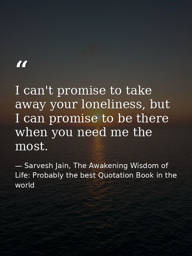 I can't promise to take away your loneliness, but I can promise to be there when you need me the most. — Sarvesh Jain, The Awakening Wisdom of Life: Probably the best Quotation Book in the world