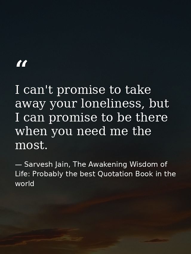 I can't promise to take away your loneliness, but I can promise to be there when you need me the most. — Sarvesh Jain, The Awakening Wisdom of Life: Probably the best Quotation Book in the world