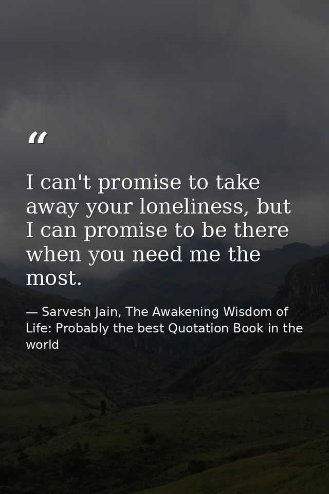 I can't promise to take away your loneliness, but I can promise to be there when you need me the most. — Sarvesh Jain, The Awakening Wisdom of Life: Probably the best Quotation Book in the world