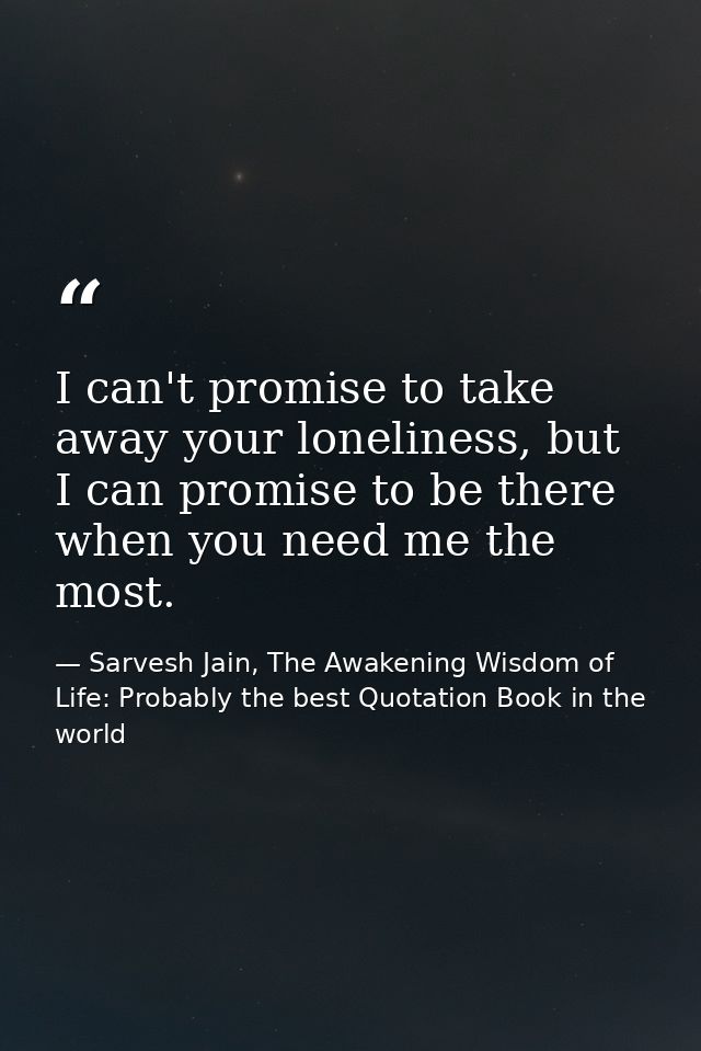I can't promise to take away your loneliness, but I can promise to be there when you need me the most. — Sarvesh Jain, The Awakening Wisdom of Life: Probably the best Quotation Book in the world