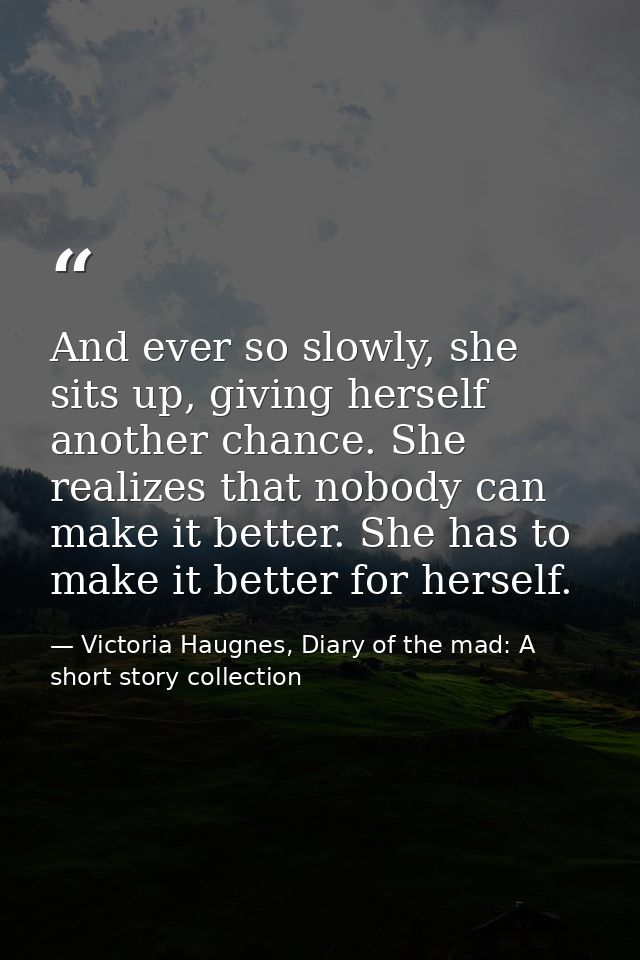 And ever so slowly, she sits up, giving herself another chance. She realizes that nobody can make it better. She has to  — Victoria Haugnes, Diary of the mad: A short story collection
