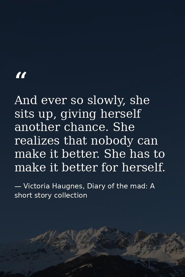 And ever so slowly, she sits up, giving herself another chance. She realizes that nobody can make it better. She has to  — Victoria Haugnes, Diary of the mad: A short story collection