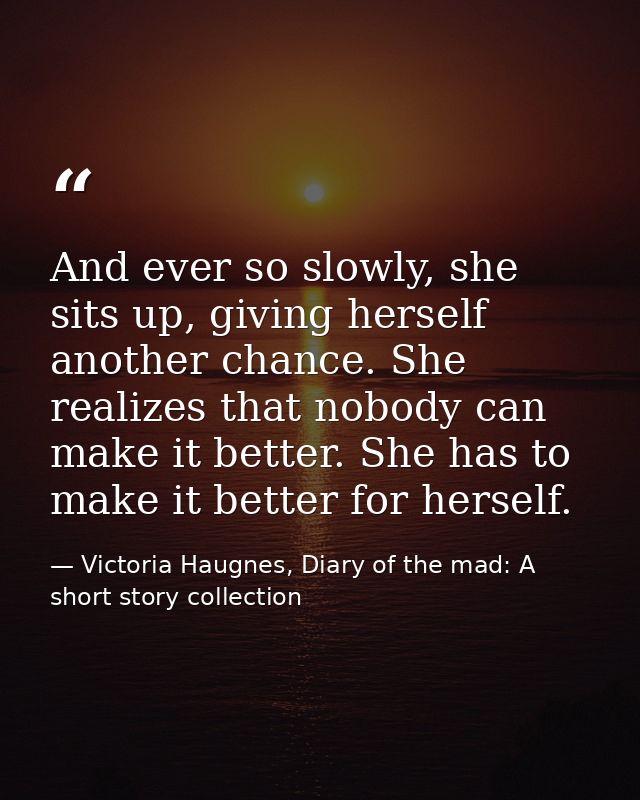 And ever so slowly, she sits up, giving herself another chance. She realizes that nobody can make it better. She has to  — Victoria Haugnes, Diary of the mad: A short story collection
