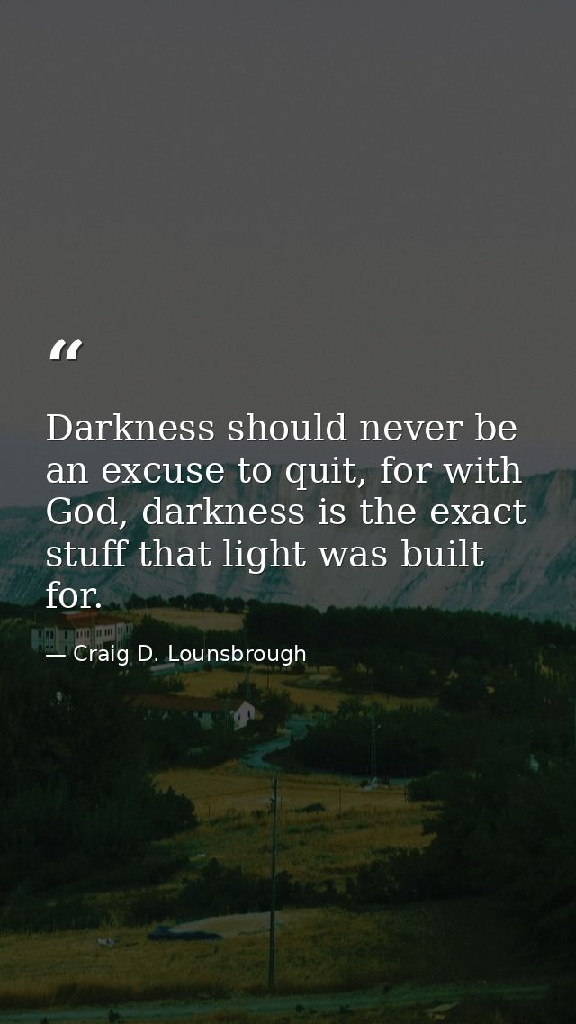 Darkness should never be an excuse to quit, for with God, darkness is the exact stuff that light was built for. — Craig D. Lounsbrough