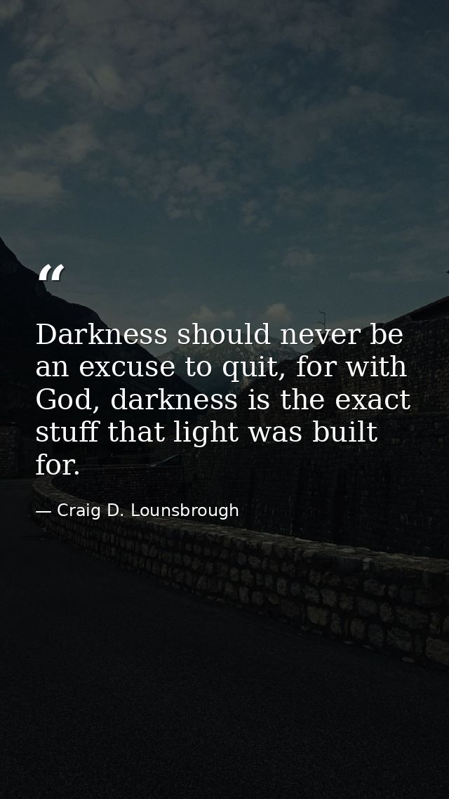 Darkness should never be an excuse to quit, for with God, darkness is the exact stuff that light was built for. — Craig D. Lounsbrough