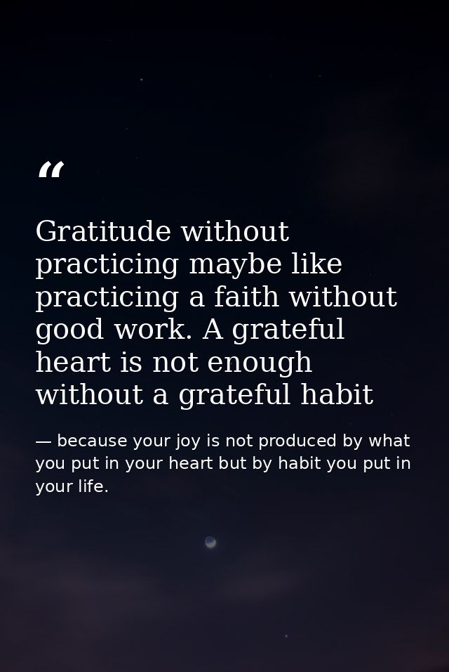 Gratitude without practicing maybe like practicing a faith without good work. A grateful heart is not enough without a g — because your joy is not produced by what you put in your heart but by habit you put in your life.