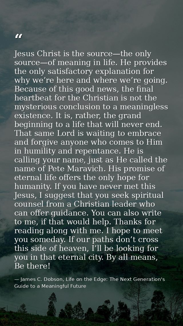 Jesus Christ is the source—the only source—of meaning in life. He provides the only satisfactory explanation for why we’ — James C. Dobson, Life on the Edge: The Next Generation's Guide to a Meaningful Future
