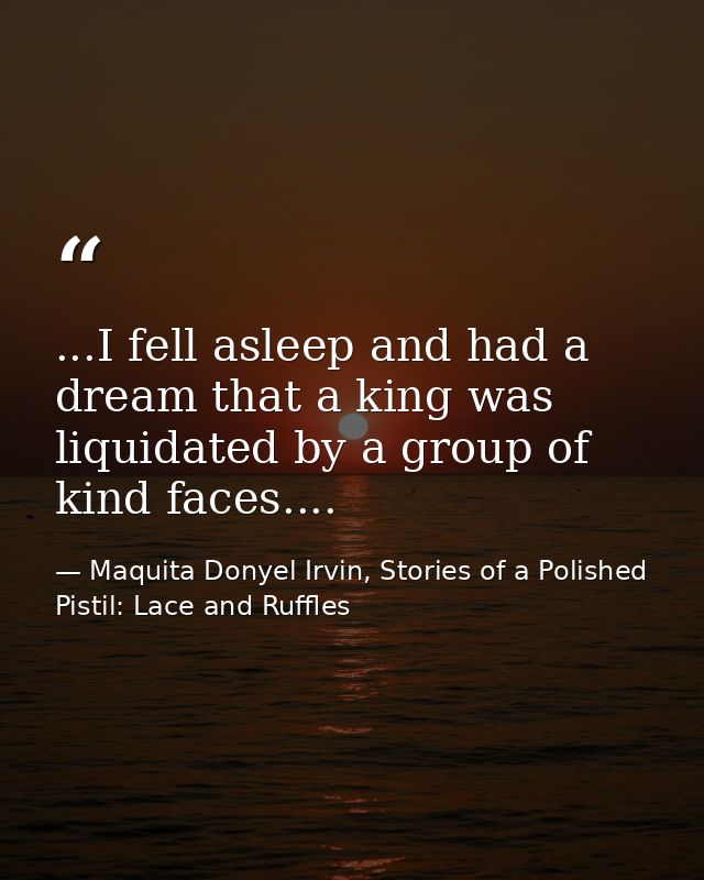 ...I fell asleep and had a dream that a king was liquidated by a group of kind faces.... — Maquita Donyel Irvin, Stories of a Polished Pistil: Lace and Ruffles