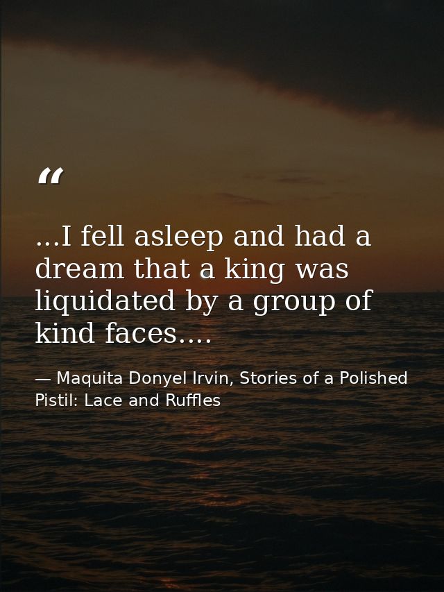 ...I fell asleep and had a dream that a king was liquidated by a group of kind faces.... — Maquita Donyel Irvin, Stories of a Polished Pistil: Lace and Ruffles