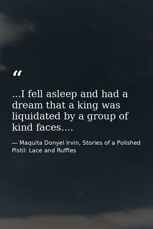 ...I fell asleep and had a dream that a king was liquidated by a group of kind faces.... — Maquita Donyel Irvin, Stories of a Polished Pistil: Lace and Ruffles