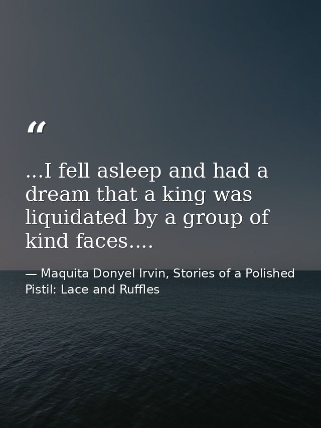 ...I fell asleep and had a dream that a king was liquidated by a group of kind faces.... — Maquita Donyel Irvin, Stories of a Polished Pistil: Lace and Ruffles