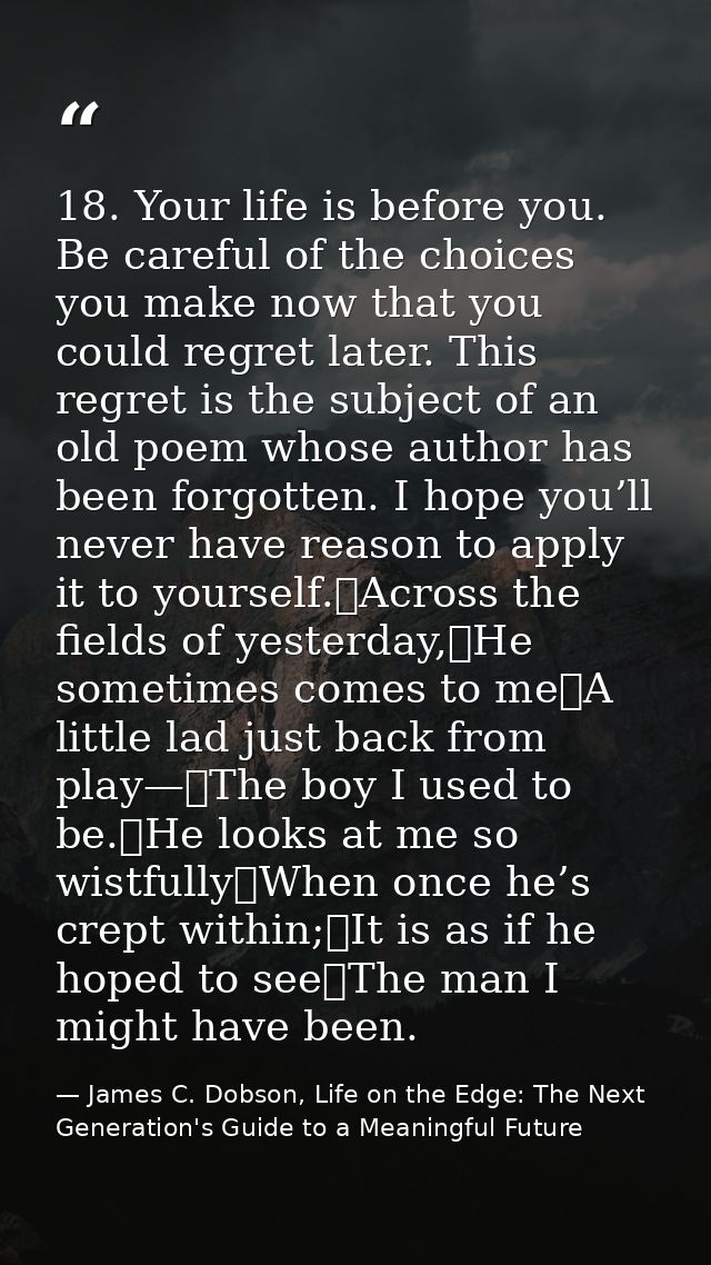 18. Your life is before you. Be careful of the choices you make now that you could regret later. This regret is the subj — James C. Dobson, Life on the Edge: The Next Generation's Guide to a Meaningful Future