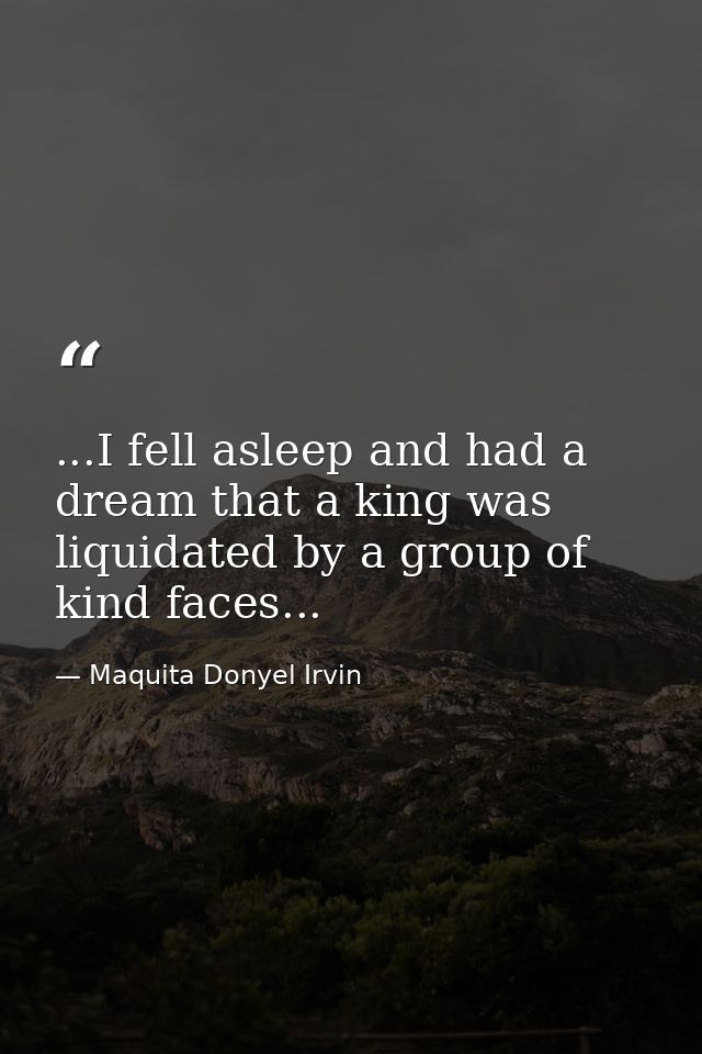 ...I fell asleep and had a dream that a king was liquidated by a group of kind faces... — Maquita Donyel Irvin