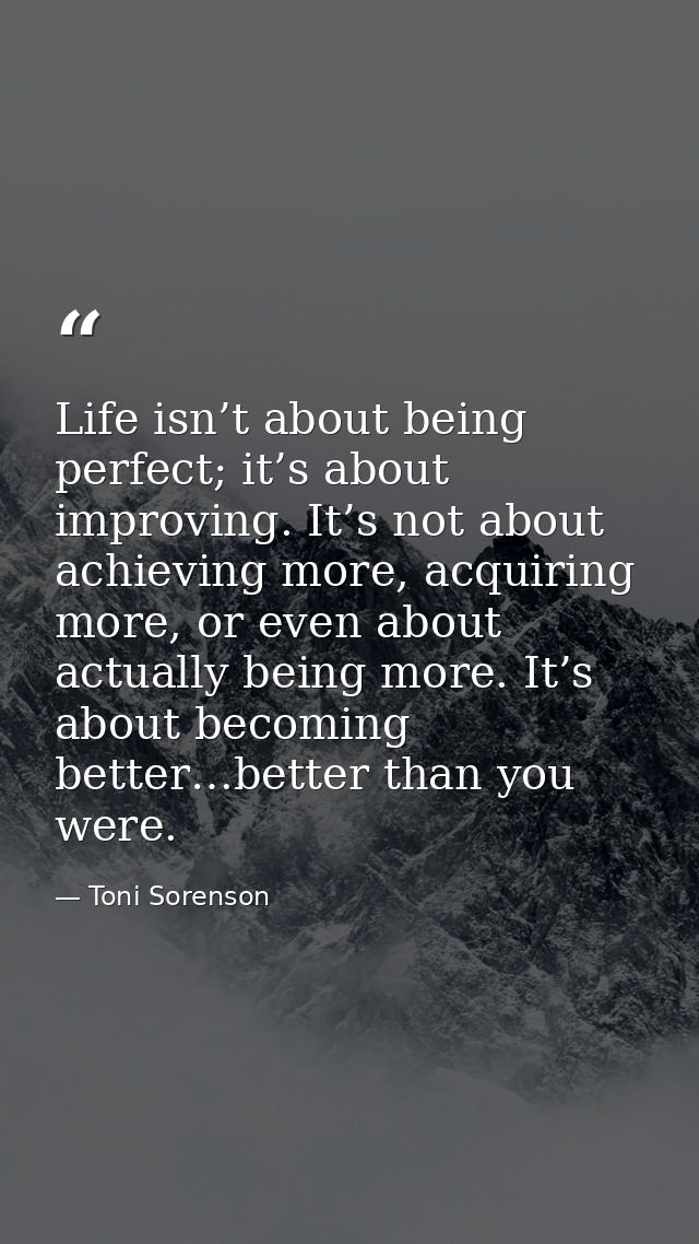 Life isn’t about being perfect; it’s about improving. It’s not about achieving more, acquiring more, or even about actua — Toni Sorenson