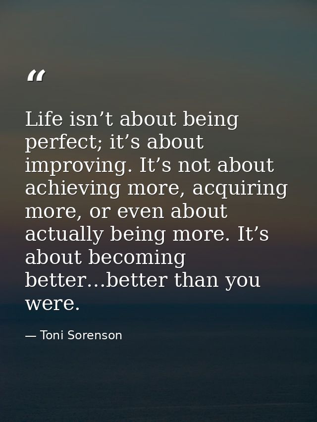 Life isn’t about being perfect; it’s about improving. It’s not about achieving more, acquiring more, or even about actua — Toni Sorenson