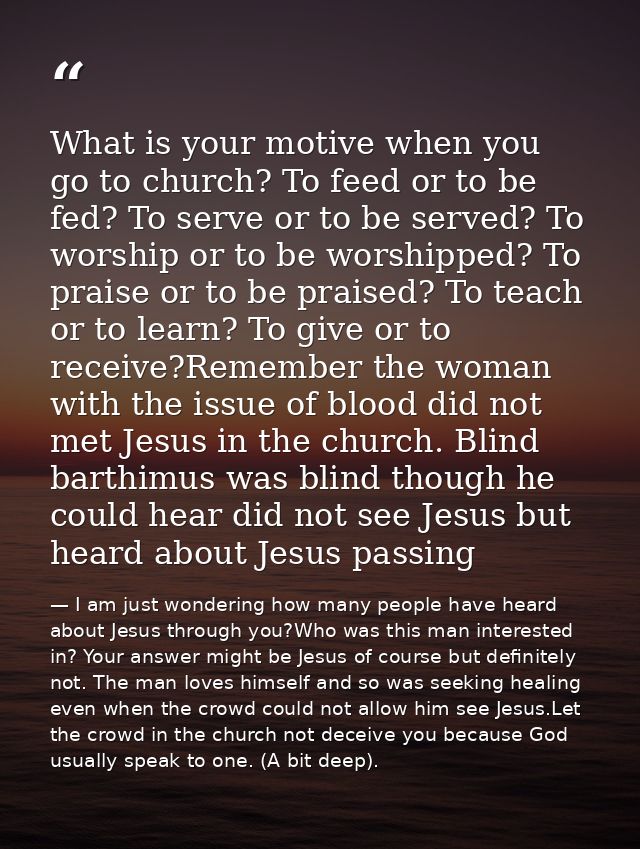 What is your motive when you go to church? To feed or to be fed? To serve or to be served? To worship or to be worshippe — I am just wondering how many people have heard about Jesus through you?Who was this man interested in? Your answer might be Jesus of course but definitely not. The man loves himself and so was seeking healing even when the crowd could not allow him see Jesus.Let the crowd in the church not deceive you because God usually speak to one. (A bit deep).
