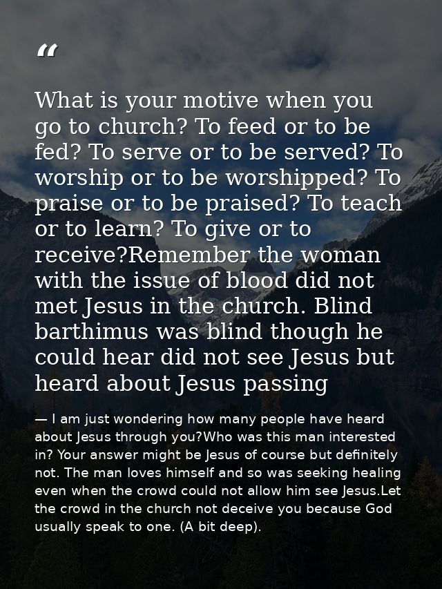 What is your motive when you go to church? To feed or to be fed? To serve or to be served? To worship or to be worshippe — I am just wondering how many people have heard about Jesus through you?Who was this man interested in? Your answer might be Jesus of course but definitely not. The man loves himself and so was seeking healing even when the crowd could not allow him see Jesus.Let the crowd in the church not deceive you because God usually speak to one. (A bit deep).