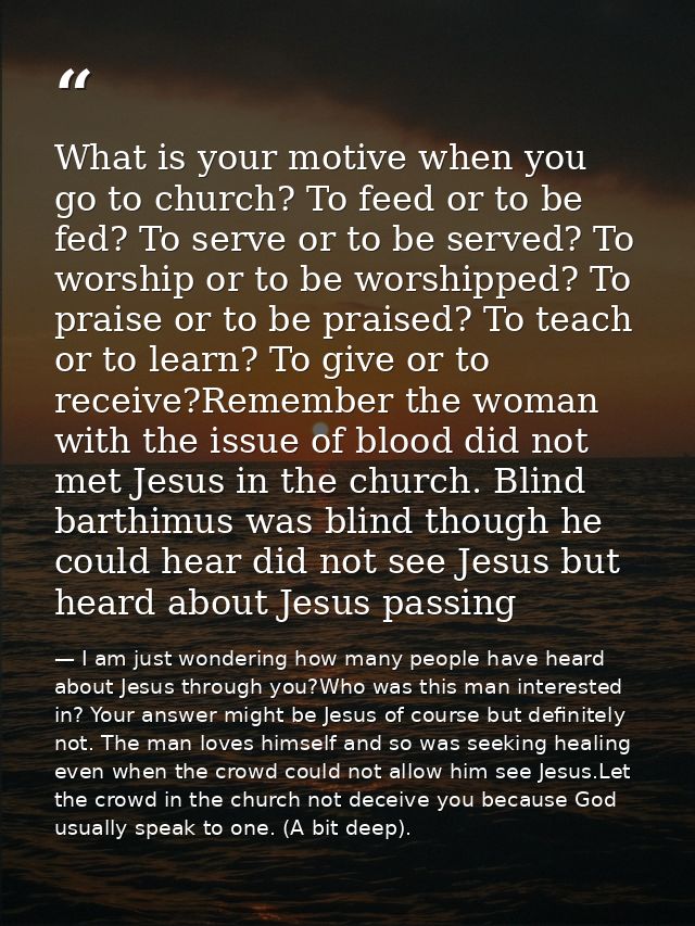 What is your motive when you go to church? To feed or to be fed? To serve or to be served? To worship or to be worshippe — I am just wondering how many people have heard about Jesus through you?Who was this man interested in? Your answer might be Jesus of course but definitely not. The man loves himself and so was seeking healing even when the crowd could not allow him see Jesus.Let the crowd in the church not deceive you because God usually speak to one. (A bit deep).