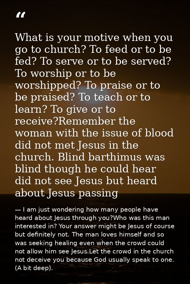 What is your motive when you go to church? To feed or to be fed? To serve or to be served? To worship or to be worshippe — I am just wondering how many people have heard about Jesus through you?Who was this man interested in? Your answer might be Jesus of course but definitely not. The man loves himself and so was seeking healing even when the crowd could not allow him see Jesus.Let the crowd in the church not deceive you because God usually speak to one. (A bit deep).