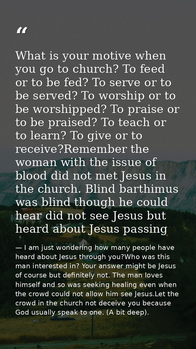 What is your motive when you go to church? To feed or to be fed? To serve or to be served? To worship or to be worshippe — I am just wondering how many people have heard about Jesus through you?Who was this man interested in? Your answer might be Jesus of course but definitely not. The man loves himself and so was seeking healing even when the crowd could not allow him see Jesus.Let the crowd in the church not deceive you because God usually speak to one. (A bit deep).