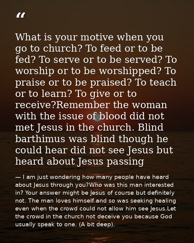 What is your motive when you go to church? To feed or to be fed? To serve or to be served? To worship or to be worshippe — I am just wondering how many people have heard about Jesus through you?Who was this man interested in? Your answer might be Jesus of course but definitely not. The man loves himself and so was seeking healing even when the crowd could not allow him see Jesus.Let the crowd in the church not deceive you because God usually speak to one. (A bit deep).