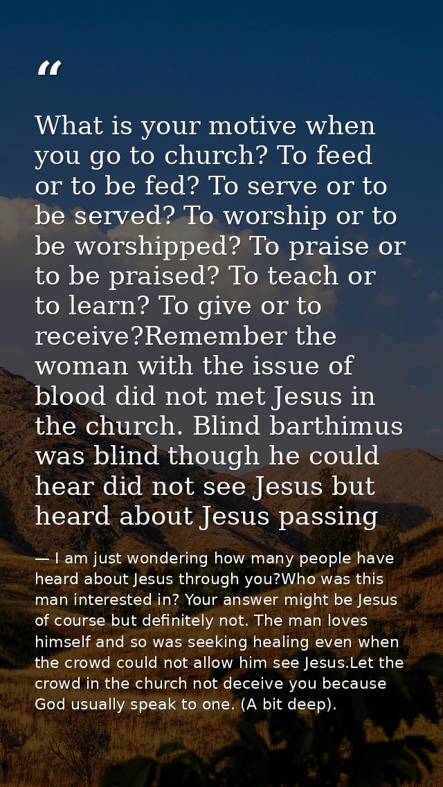 What is your motive when you go to church? To feed or to be fed? To serve or to be served? To worship or to be worshippe — I am just wondering how many people have heard about Jesus through you?Who was this man interested in? Your answer might be Jesus of course but definitely not. The man loves himself and so was seeking healing even when the crowd could not allow him see Jesus.Let the crowd in the church not deceive you because God usually speak to one. (A bit deep).
