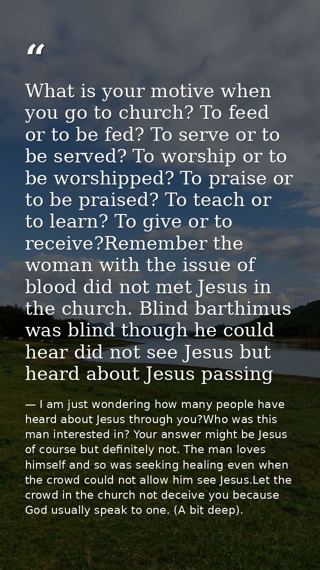 What is your motive when you go to church? To feed or to be fed? To serve or to be served? To worship or to be worshippe — I am just wondering how many people have heard about Jesus through you?Who was this man interested in? Your answer might be Jesus of course but definitely not. The man loves himself and so was seeking healing even when the crowd could not allow him see Jesus.Let the crowd in the church not deceive you because God usually speak to one. (A bit deep).