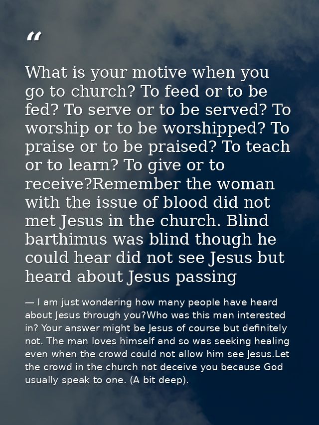 What is your motive when you go to church? To feed or to be fed? To serve or to be served? To worship or to be worshippe — I am just wondering how many people have heard about Jesus through you?Who was this man interested in? Your answer might be Jesus of course but definitely not. The man loves himself and so was seeking healing even when the crowd could not allow him see Jesus.Let the crowd in the church not deceive you because God usually speak to one. (A bit deep).
