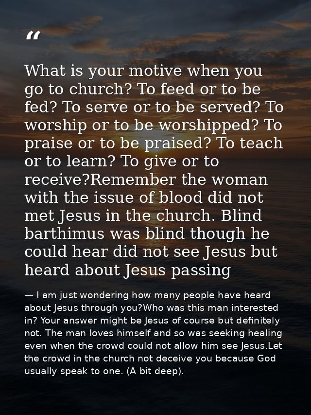 What is your motive when you go to church? To feed or to be fed? To serve or to be served? To worship or to be worshippe — I am just wondering how many people have heard about Jesus through you?Who was this man interested in? Your answer might be Jesus of course but definitely not. The man loves himself and so was seeking healing even when the crowd could not allow him see Jesus.Let the crowd in the church not deceive you because God usually speak to one. (A bit deep).