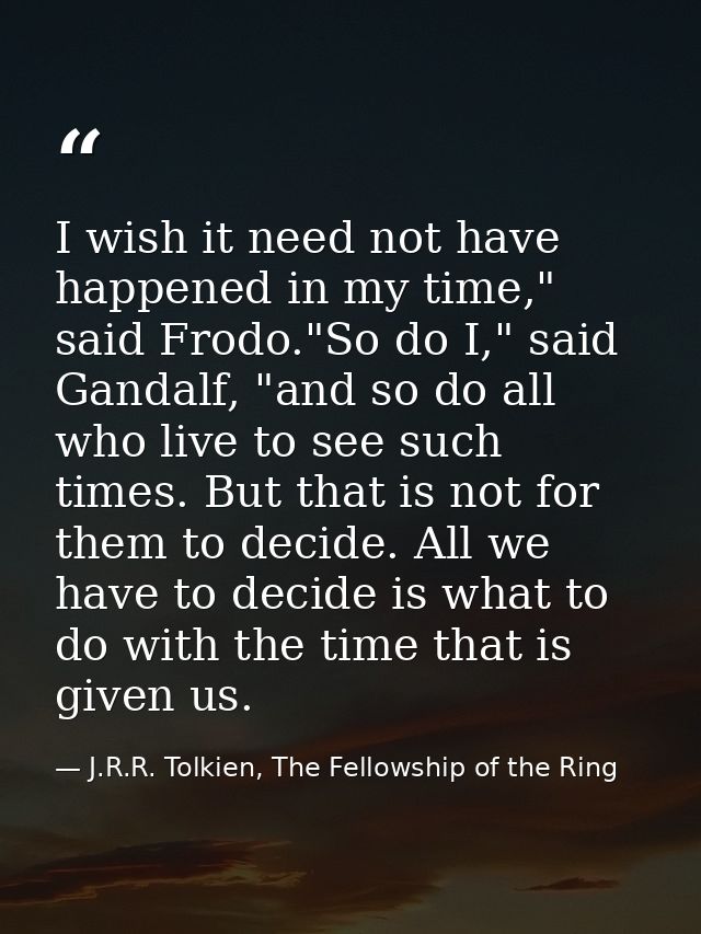 I wish it need not have happened in my time," said Frodo."So do I," said Gandalf, "and so do all who live to see such ti — J.R.R. Tolkien, The Fellowship of the Ring