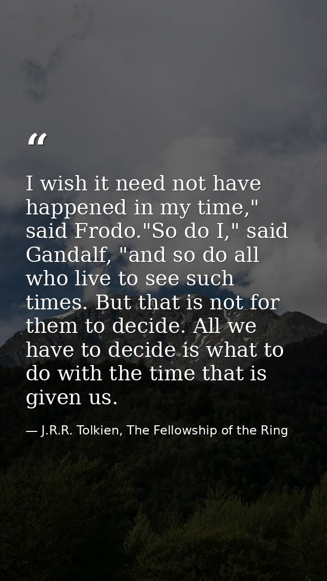 I wish it need not have happened in my time," said Frodo."So do I," said Gandalf, "and so do all who live to see such ti — J.R.R. Tolkien, The Fellowship of the Ring