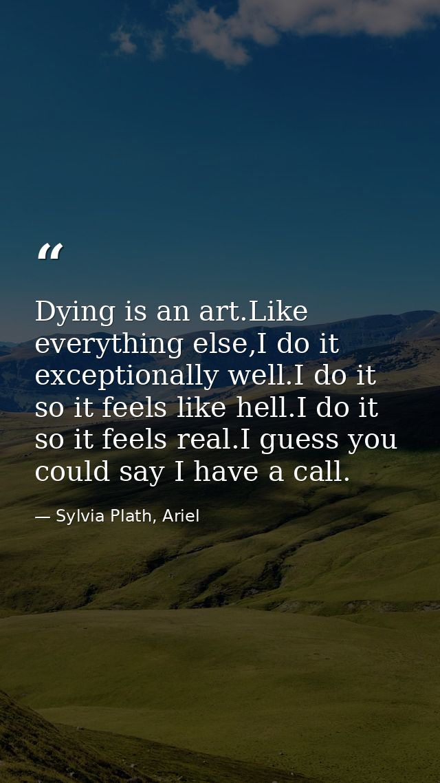 Dying is an art.Like everything else,I do it exceptionally well.I do it so it feels like hell.I do it so it feels real.I — Sylvia Plath, Ariel