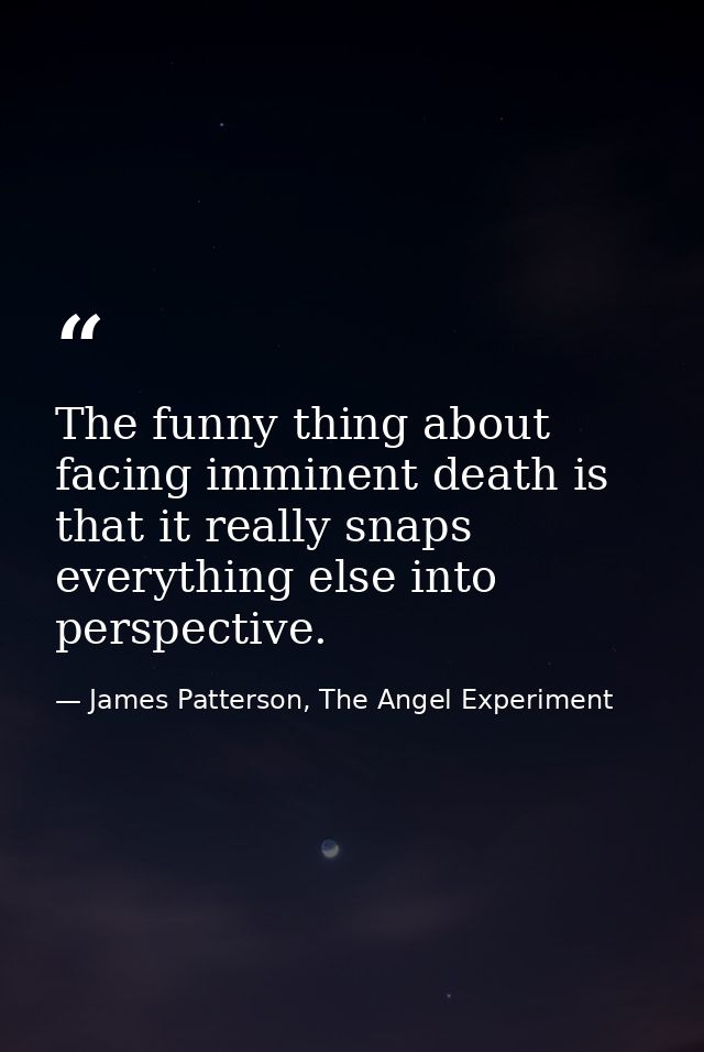 The funny thing about facing imminent death is that it really snaps everything else into perspective. — James Patterson, The Angel Experiment