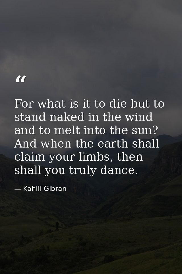 For what is it to die but to stand naked in the wind and to melt into the sun? And when the earth shall claim your limbs — Kahlil Gibran
