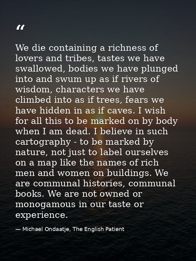 We die containing a richness of lovers and tribes, tastes we have swallowed, bodies we have plunged into and swum up as  — Michael Ondaatje, The English Patient